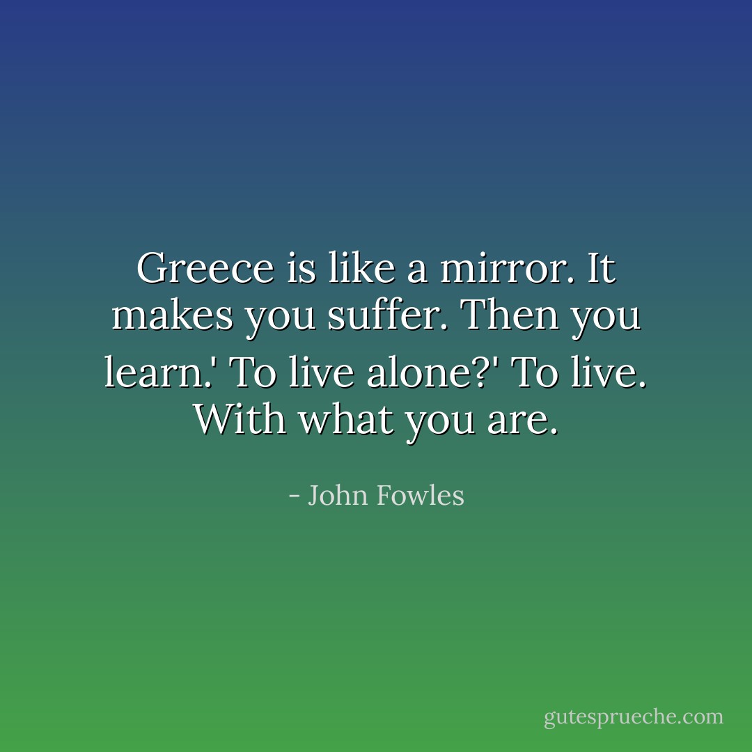 Greece is like a mirror. It makes you suffer. Then you learn.'<br />To live alone?'<br />To live. With what you are. - John Fowles