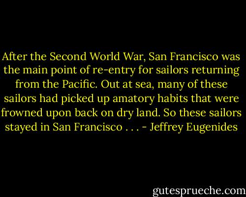 After the Second World War, San Francisco was the main point of re-entry for sailors returning from the Pacific. Out at sea, many of these sailors had picked up amatory habits that were frowned upon back on dry land. So these sailors stayed in San Francisco . . . - Jeffrey Eugenides