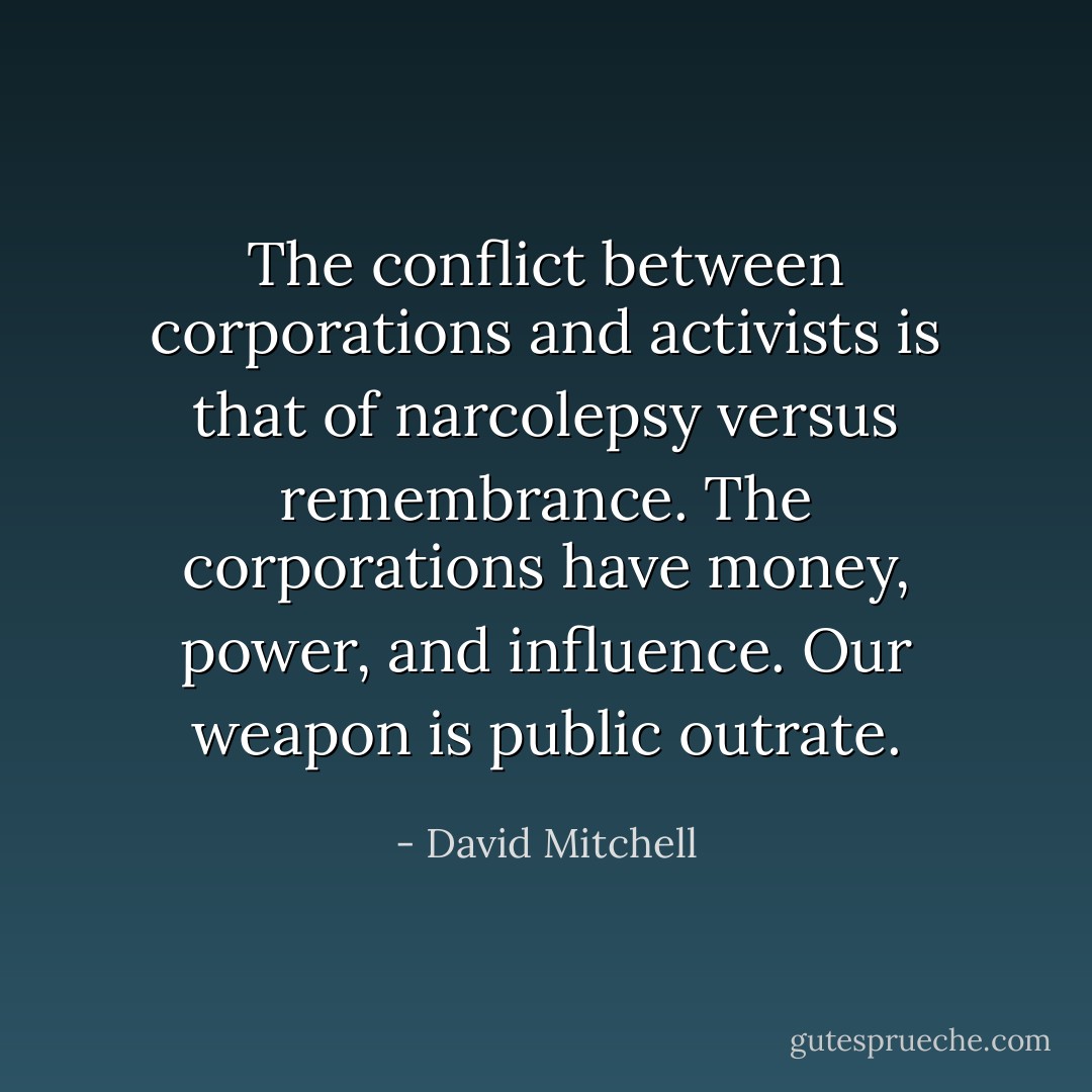 The conflict between corporations and activists is that of narcolepsy versus remembrance. The corporations have money, power, and influence. Our weapon is public outrate. - David Mitchell