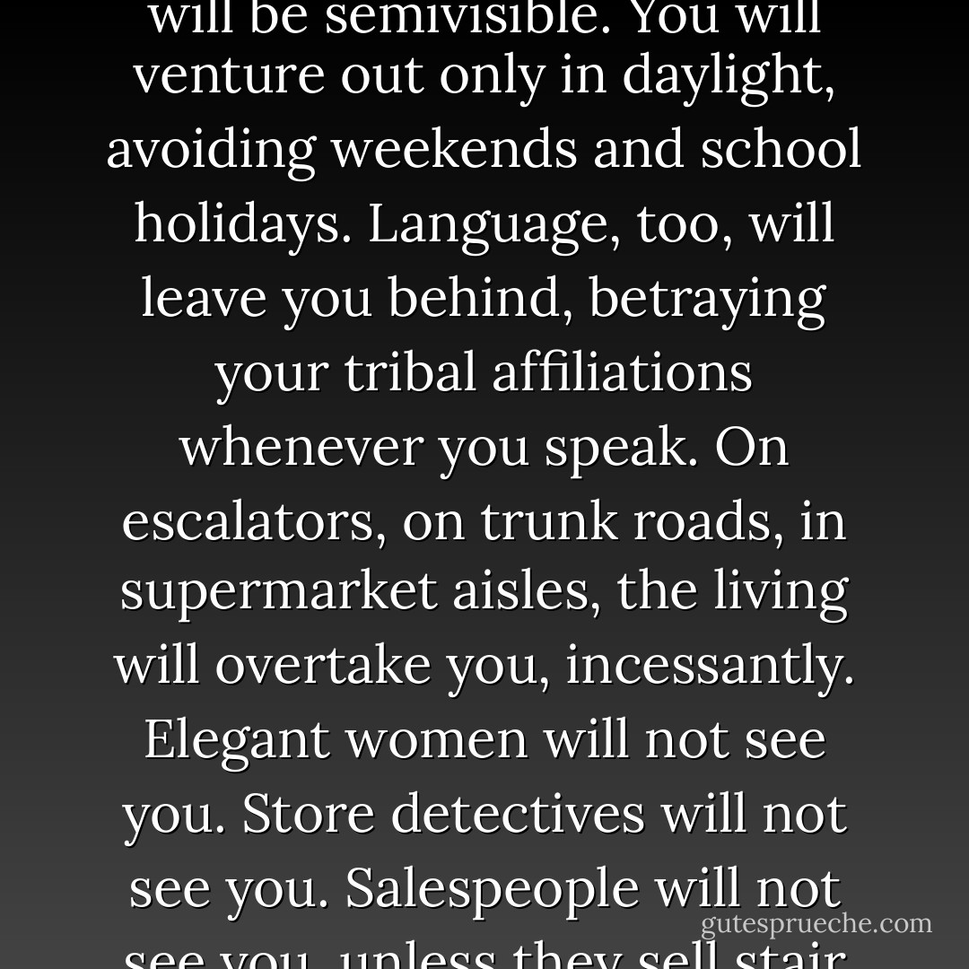 Behold your future, Cavendish the Younger. You will not apply for membership, but the tribe of the elderly will claim you. Your present will not keep pace with the world's. This slippage will stretch your skin, sag your skeleton, erode your hair and memory, make your skin turn opaque so your twitching organs and blue-cheese veins will be semivisible. You will venture out only in daylight, avoiding weekends and school holidays. Language, too, will leave you behind, betraying your tribal affiliations whenever you speak. On escalators, on trunk roads, in supermarket aisles, the living will overtake you, incessantly. Elegant women will not see you. Store detectives will not see you. Salespeople will not see you, unless they sell stair lifts or fraudulent insurance policies. Only babies, cats, and drug addicts will acknowledge your existence. So do not fritter away your days. Sooner than you fear, you will stand before a mirror in a care home, look at your body, and think, E.T., locked in a ruddy cupboard for a fortnight. - David Mitchell