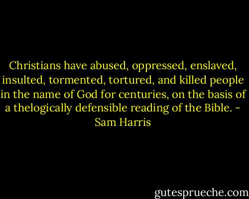 Christians have abused, oppressed, enslaved, insulted, tormented, tortured, and killed people in the name of God for centuries, on the basis of a thelogically defensible reading of the Bible. - Sam Harris
