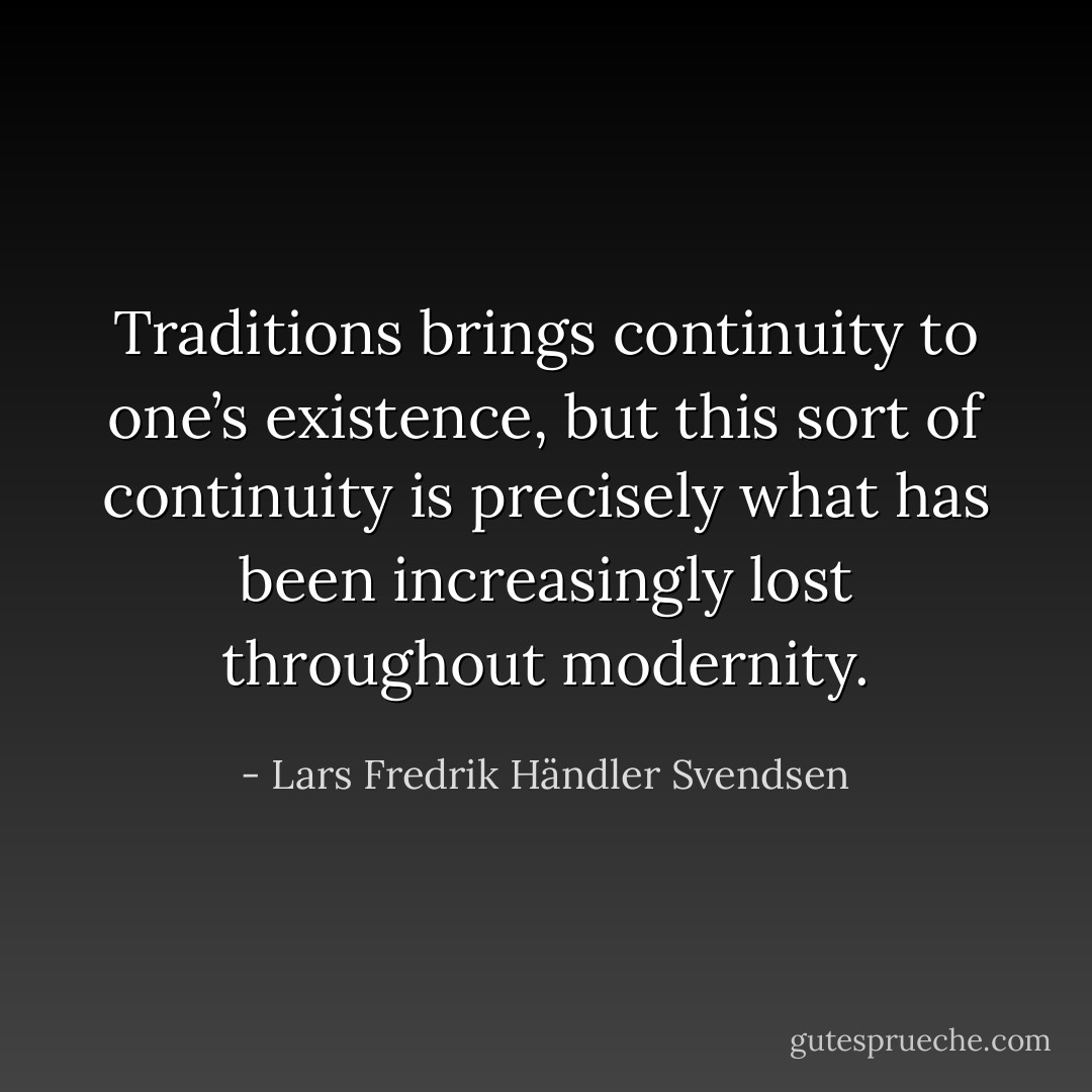 Traditions brings continuity to one’s existence, but this sort of continuity is precisely what has been increasingly lost<br />throughout modernity. - Lars Fredrik Händler Svendsen