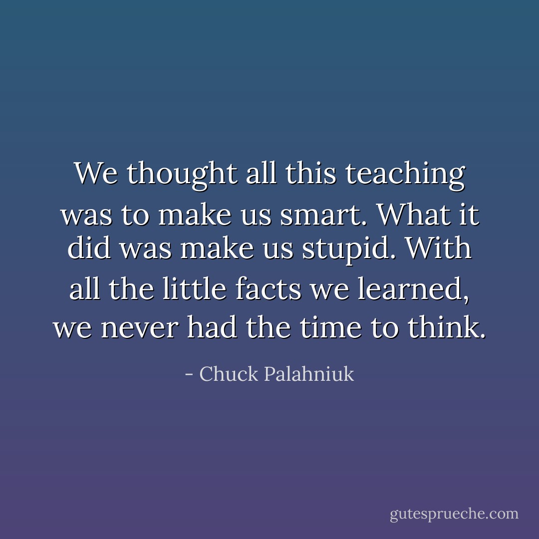 We thought all this teaching was to make us smart. What it did was make us stupid. With all the little facts we learned, we never had the time to think. - Chuck Palahniuk