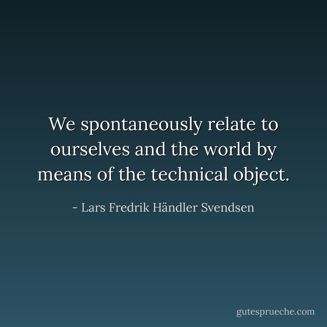 We spontaneously relate to ourselves and the world by means of the technical object. - Lars Fredrik Händler Svendsen