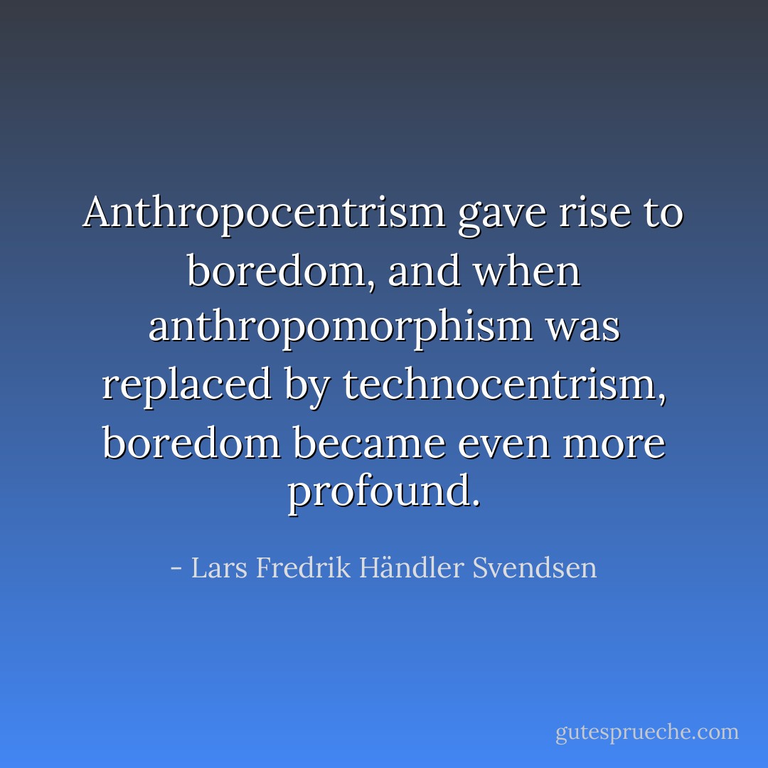 Anthropocentrism gave rise to boredom, and when anthropomorphism was replaced by technocentrism, boredom became even more profound. - Lars Fredrik Händler Svendsen