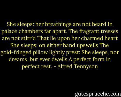 She sleeps: her breathings are not heard<br />In palace chambers far apart.<br />The fragrant tresses are not stirr'd<br />That lie upon her charmed heart<br />She sleeps: on either hand upswells<br />The gold-fringed pillow lightly prest:<br />She sleeps, nor dreams, but ever dwells<br />A perfect form in perfect rest. - Alfred Tennyson