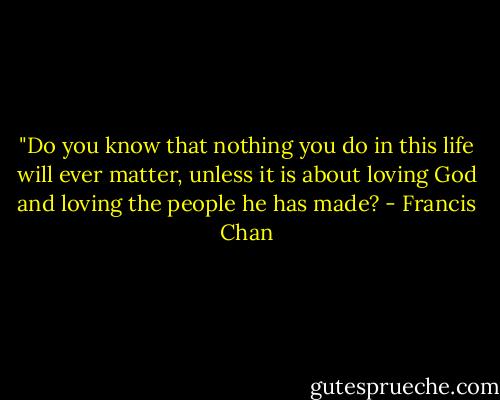 ‎"Do you know that nothing you do in this life will ever matter, unless it is about loving God and loving the people he has made? - Francis Chan