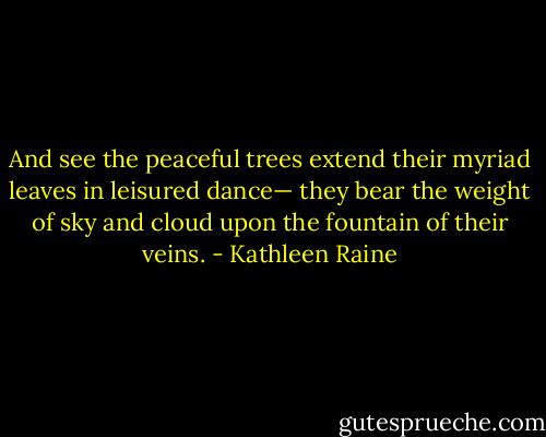 And see the peaceful trees extend<br />their myriad leaves in leisured dance—<br />they bear the weight of sky and cloud<br />upon the fountain of their veins. - Kathleen Raine