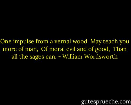 One impulse from a vernal wood <br />May teach you more of man, <br />Of moral evil and of good, <br />Than all the sages can. - William Wordsworth