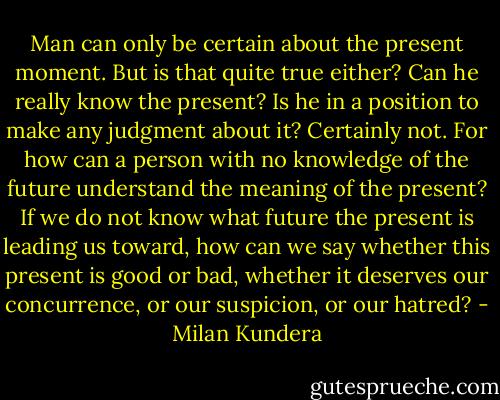 Man can only be certain about the present moment. But is that quite true either? Can he really know the present? Is he in a position to make any judgment about it? Certainly not. For how can a person with no knowledge of the future understand the meaning of the present? If we do not know what future the present is leading us toward, how can we say whether this present is good or bad, whether it deserves our concurrence, or our suspicion, or our hatred? - Milan Kundera