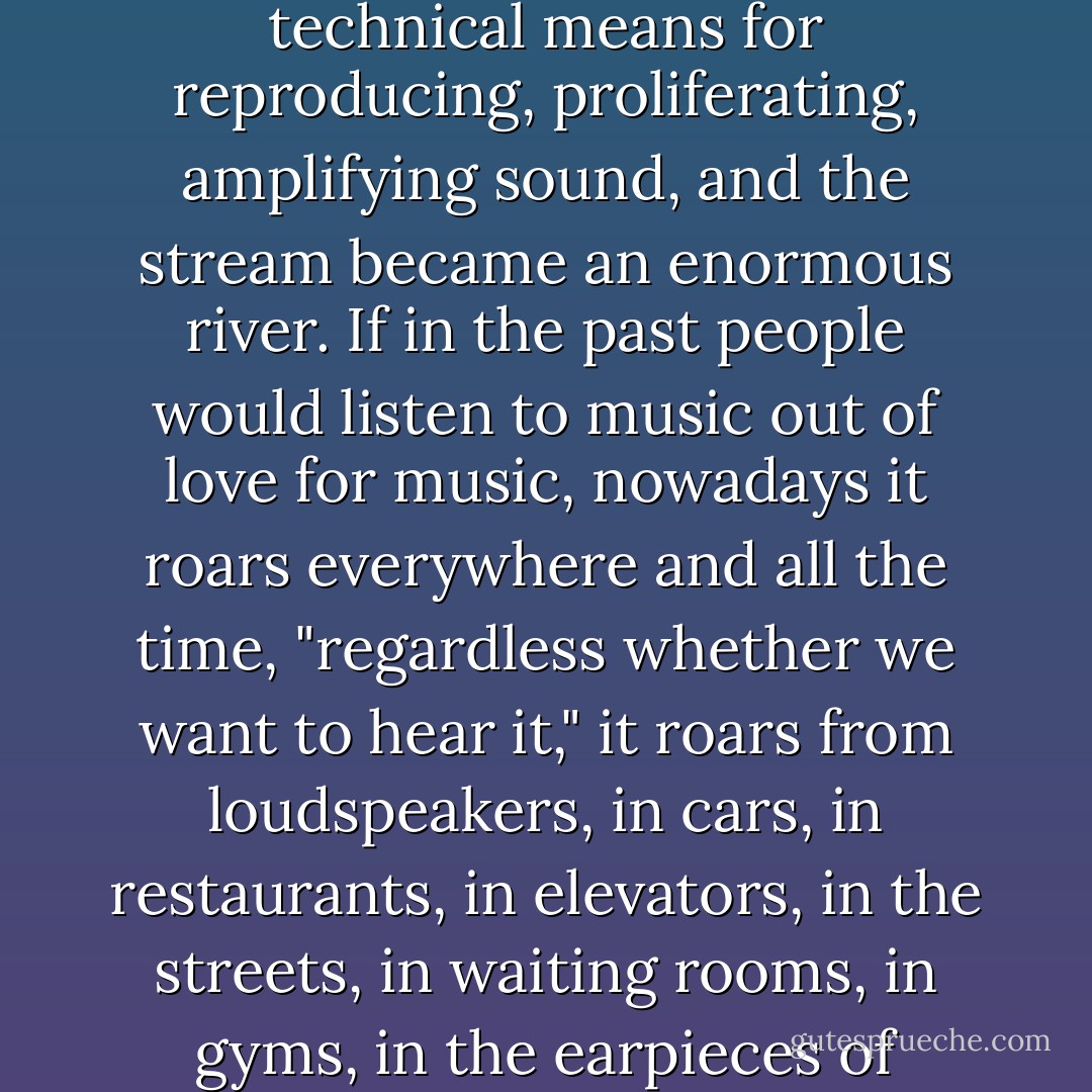 As early as 1930 Schoenberg wrote: "Radio is an enemy, a ruthless enemy marching irresistibly forward, and any resistance is hopeless"; it "force-feeds us music . . . regardless of whether we want to hear it, or whether we can grasp it," with the result that music becomes just noise, a noise among other noises. Radio was the tiny stream it all began with. Then came other technical means for reproducing, proliferating, amplifying sound, and the stream became an enormous river. If in the past people would listen to music out of love for music, nowadays it roars everywhere and all the time, "regardless whether we want to hear it," it roars from loudspeakers, in cars, in restaurants, in elevators, in the streets, in waiting rooms, in gyms, in the earpieces of Walkmans, music rewritten, reorchestrated, abridged, and stretched out, fragments of rock, of jazz, of opera, a flood of everything jumbled together so that we don't know who composed it (music become noise is anonymous), so that we can't tell beginning from end (music become noise has no form): sewage-water music in which music is dying. - Milan Kundera