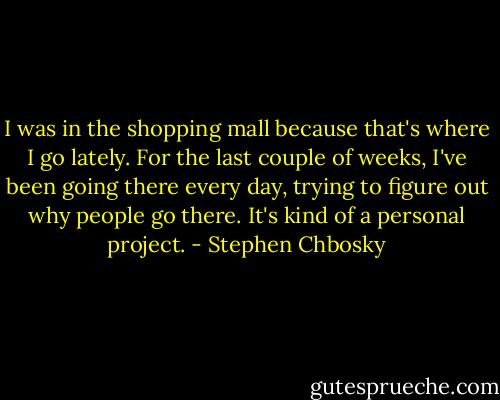 I was in the shopping mall because that's where I go lately. For the last couple of weeks, I've been going there every day, trying to figure out why people go there. It's kind of a personal project. - Stephen Chbosky