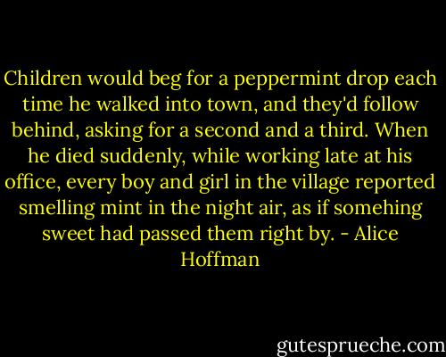Children would beg for a peppermint drop each time he walked into town, and they'd follow behind, asking for a second and a third. When he died suddenly, while working late at his office, every boy and girl in the village reported smelling mint in the night air, as if somehing sweet had passed them right by. - Alice Hoffman