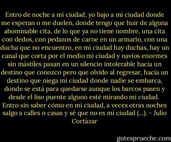 Entro de noche a mi ciudad, yo bajo a mi ciudad donde me esperan o me duelen, donde tengo que huir de alguna abominable cita, de lo que ya no tiene nombre, una cita con dedos, con pedazos de carne en un armario, con una ducha que no encuentro, en mi ciudad hay duchas, hay un canal que corta por el medio mi ciudad y navíos enormes sin mástiles pasan en un silencio intolerable hacia un destino que conozco pero que olvido al regresar, hacia un destino que niega mi ciudad donde nadie se embarca, donde se está para quedarse aunque los barcos pasen y desde el liso puente alguno esté mirando mi ciudad.<br /><br />Entro sin saber cómo en mi ciudad, a veces otras noches salgo a calles o casas y sé que no es mi ciudad (...). - Julio Cortázar