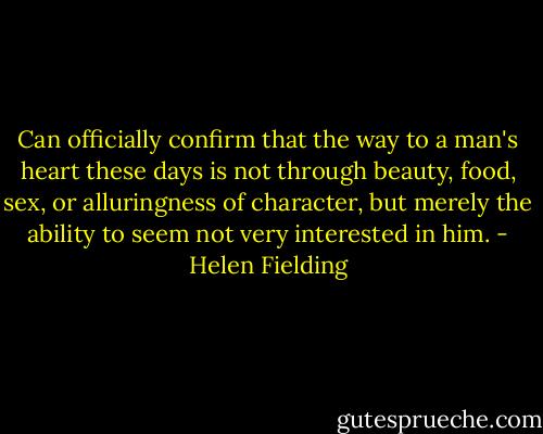 Can officially confirm that the way to a man's heart these days is not through beauty, food, sex, or alluringness of character, but merely the ability to seem not very interested in him. - Helen Fielding
