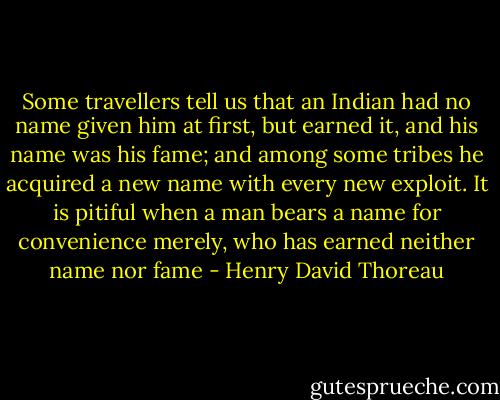 Some travellers tell us that an Indian had no name given him at first, but earned it, and his name was his fame; and among some tribes he acquired a new name with every new exploit. It is pitiful when a man bears a name for convenience merely, who has earned neither name nor fame - Henry David Thoreau