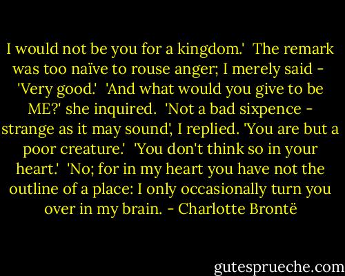 I would not be you for a kingdom.'<br /><br />The remark was too naïve to rouse anger; I merely said -<br /><br />'Very good.'<br /><br />'And what would you give to be ME?' she inquired.<br /><br />'Not a bad sixpence - strange as it may sound', I replied. 'You are but a poor creature.'<br /><br />'You don't think so in your heart.'<br /><br />'No; for in my heart you have not the outline of a place: I only occasionally turn you over in my brain. - Charlotte Brontë
