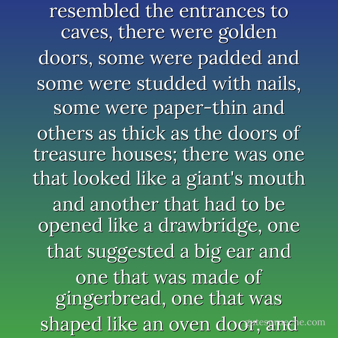 There were doors that looked like large keyholes, others that resembled the entrances to caves, there were golden doors, some were padded and some were studded with nails, some were paper-thin and others as thick as the doors of treasure houses; there was one that looked like a giant's mouth and another that had to be opened like a drawbridge, one that suggested a big ear and one that was made of gingerbread, one that was shaped like an oven door, and one that had to be unbuttoned. - Michael Ende
