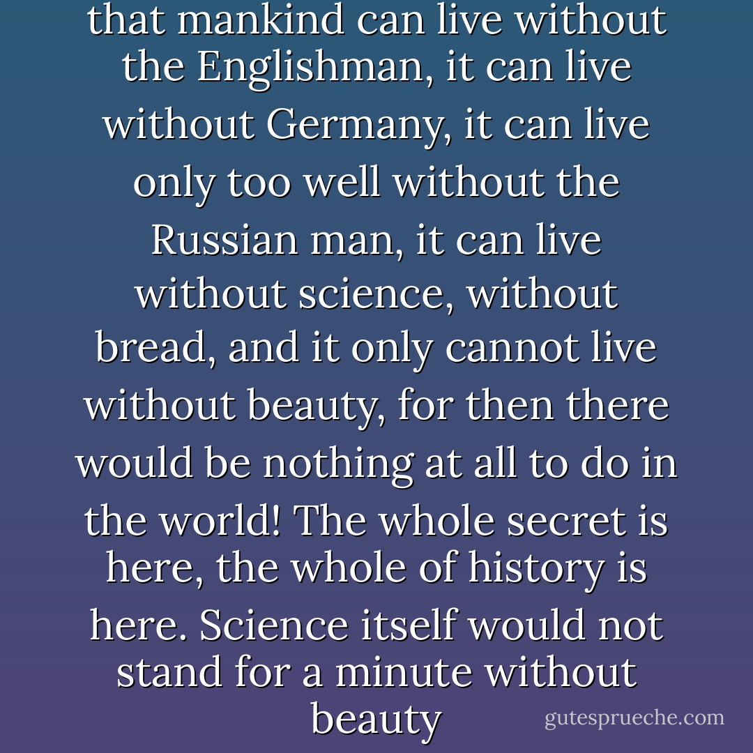 And do you know, do you know that mankind can live without the Englishman, it can live without Germany, it can live only too well without the Russian man, it can live without science, without bread, and it only cannot live without beauty, for then there would be nothing at all to do in the world! The whole secret is here, the whole of history is here. Science itself would not stand for a minute without beauty - Fyodor Dostoevsky