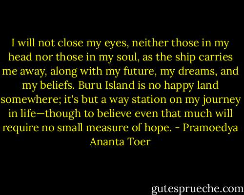 I will not close my eyes, neither those in my head nor those in my soul, as the ship carries me away, along with my future, my dreams, and my beliefs. Buru Island is no happy land somewhere; it's but a way station on my journey in life—though to believe even that much will require no small measure of hope. - Pramoedya Ananta Toer