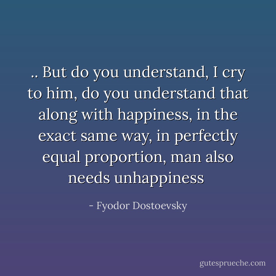 .. But do you understand, I cry to him, do you understand that along with happiness, in the exact same way, in perfectly equal proportion, man also needs unhappiness  - Fyodor Dostoevsky