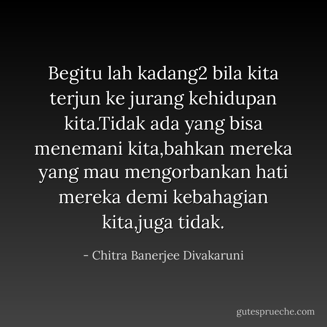 Begitu lah kadang2 bila kita terjun ke jurang kehidupan kita.Tidak ada yang bisa menemani kita,bahkan mereka yang mau mengorbankan hati mereka demi kebahagian kita,juga tidak. - Chitra Banerjee Divakaruni