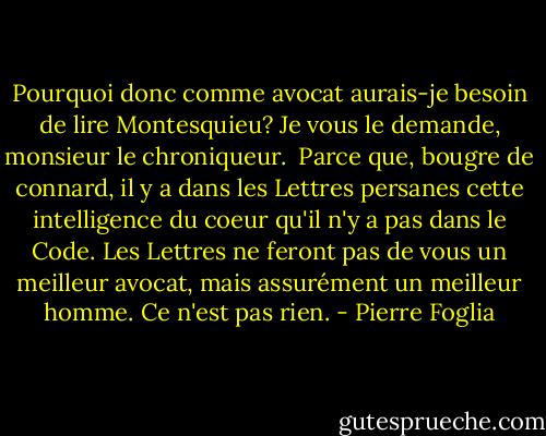 Pourquoi donc comme avocat aurais-je besoin de lire Montesquieu? Je vous le demande, monsieur le chroniqueur. <br />Parce que, bougre de connard, il y a dans les Lettres persanes cette intelligence du coeur qu'il n'y a pas dans le Code. Les Lettres ne feront pas de vous un meilleur avocat, mais assurément un meilleur homme. Ce n'est pas rien. - Pierre Foglia