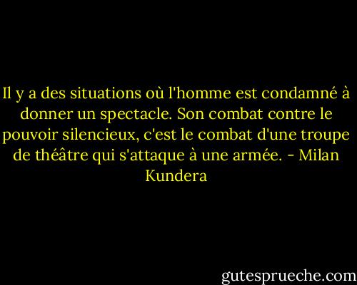Il y a des situations où l'homme est condamné à donner un spectacle. Son combat contre le pouvoir silencieux, c'est le combat d'une troupe de théâtre qui s'attaque à une armée. - Milan Kundera