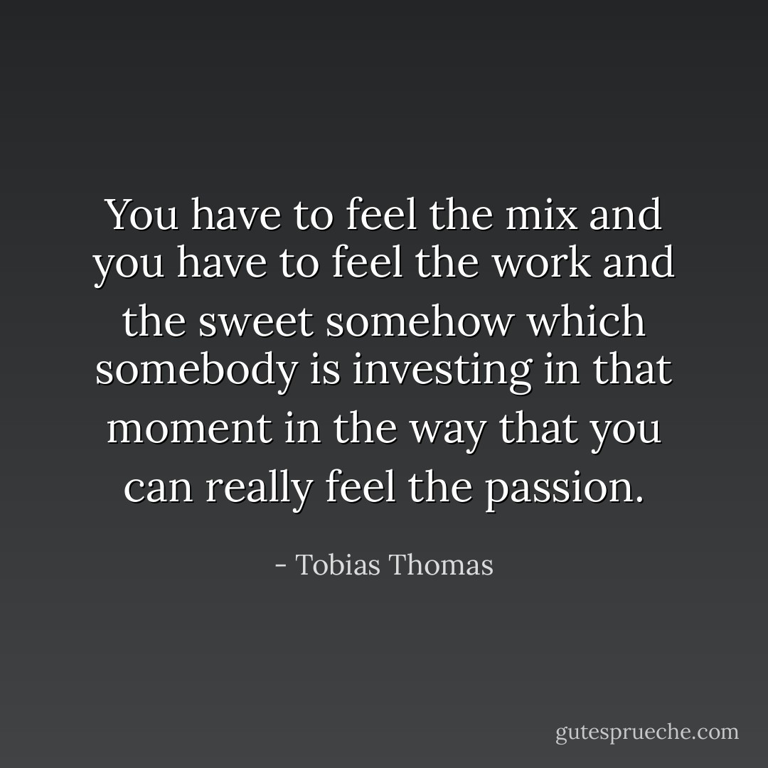 You have to feel the mix and you have to feel the work and the sweet somehow which somebody is investing in that moment in the way that you can really feel the passion. - Tobias Thomas