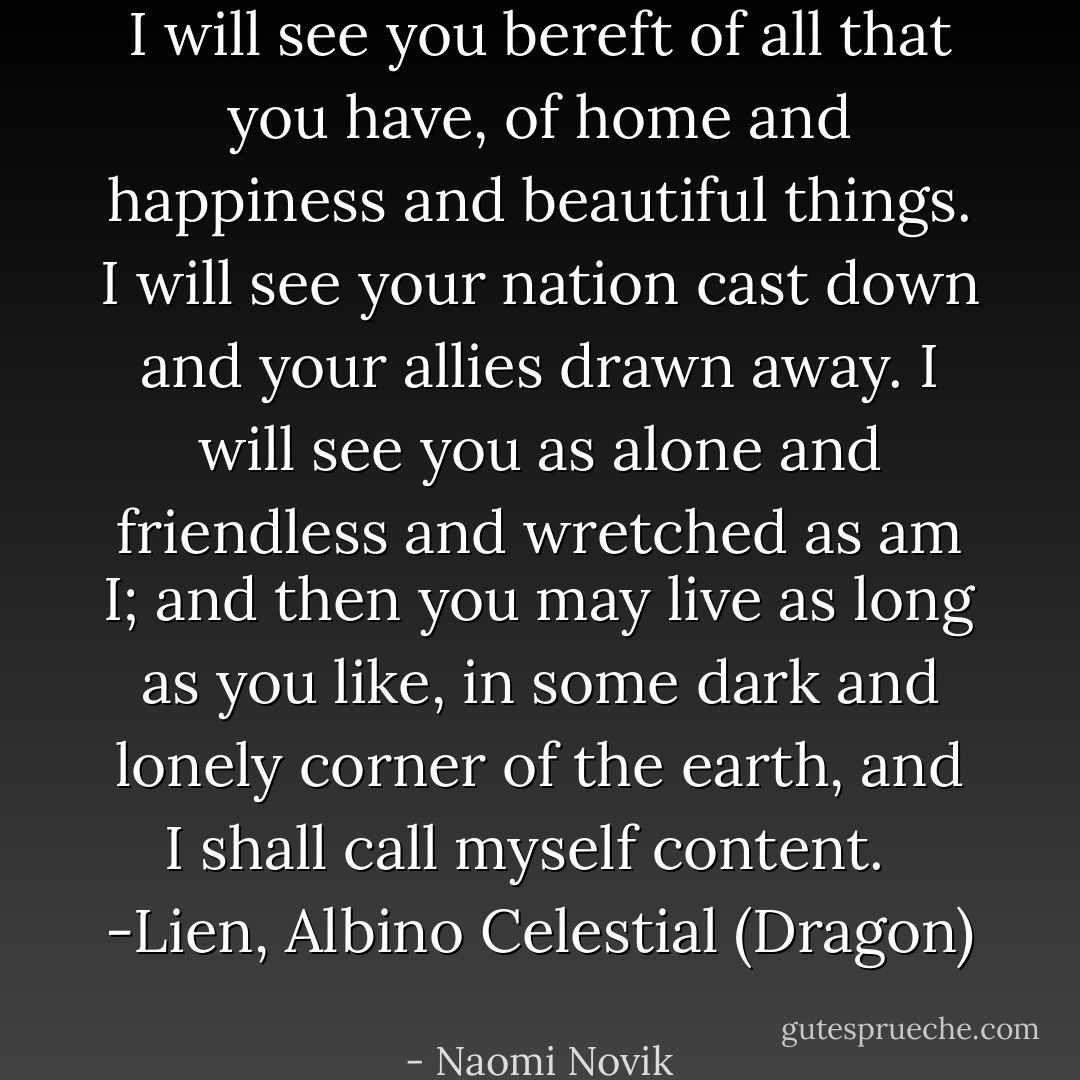 I will see you bereft of all that you have, of home and happiness and beautiful things. I will see your nation cast down and your allies drawn away. I will see you as alone and friendless and wretched as am I; and then you may live as long as you like, in some dark and lonely corner of the earth, and I shall call myself content. <br /><br />-Lien, Albino Celestial (Dragon)  - Naomi Novik