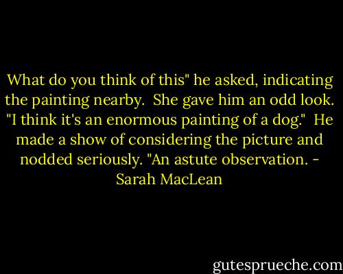 What do you think of this" he asked, indicating the painting nearby.<br /><br />She gave him an odd look. "I think it's an enormous painting of a dog."<br /><br />He made a show of considering the picture and nodded seriously. "An astute observation. - Sarah MacLean