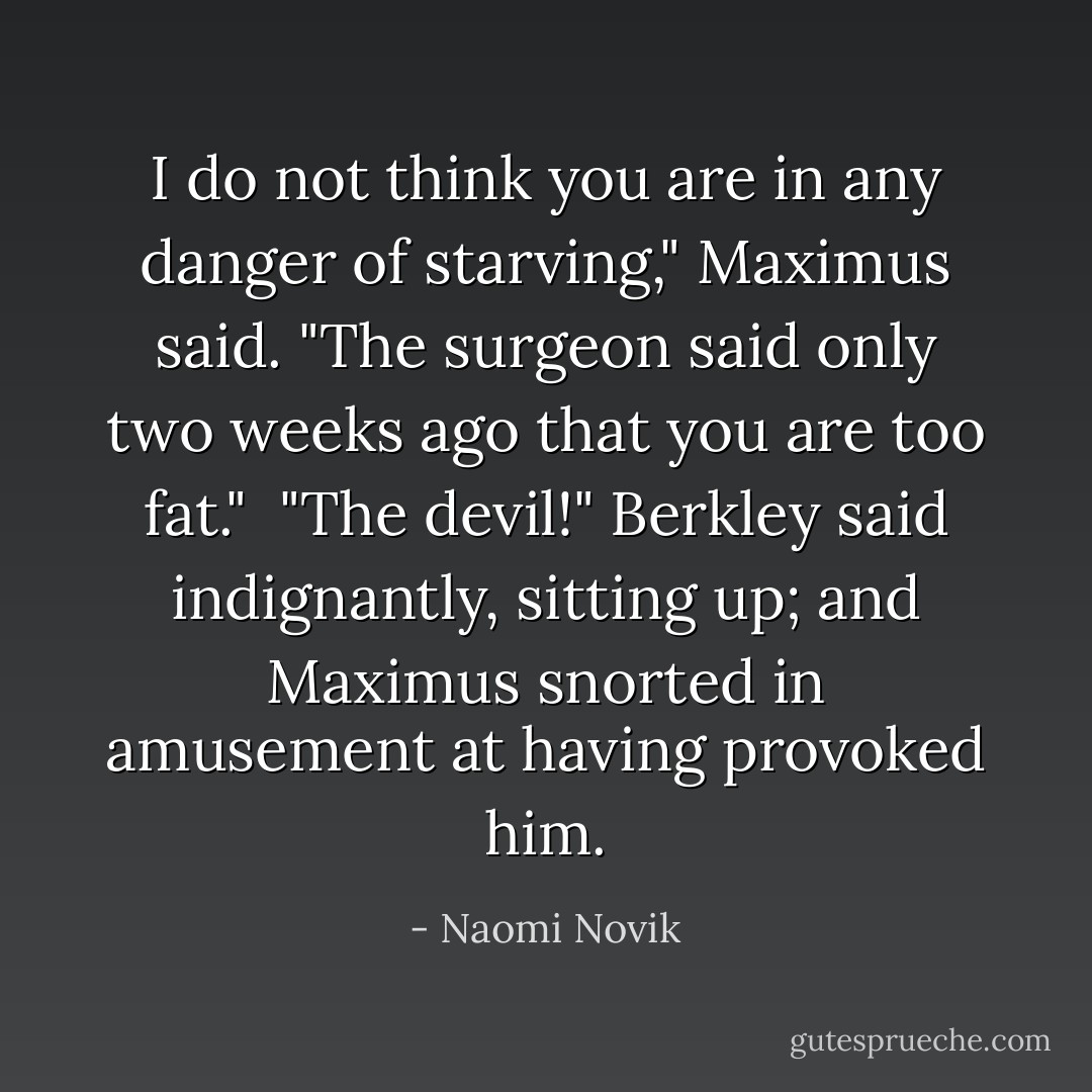 I do not think you are in any danger of starving," Maximus said. "The surgeon said only two weeks ago that you are too fat."<br /><br />"The devil!" Berkley said indignantly, sitting up; and Maximus snorted in amusement at having provoked him. - Naomi Novik