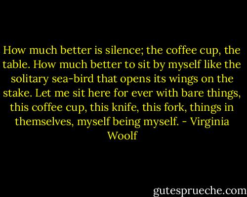 How much better is silence; the coffee cup, the table. How much better to sit by myself like the solitary sea-bird that opens its wings on the stake. Let me sit here for ever with bare things, this coffee cup, this knife, this fork, things in themselves, myself being myself. - Virginia Woolf