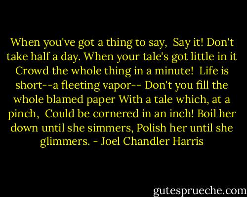 When you've got a thing to say, <br />Say it! Don't take half a day.<br />When your tale's got little in it<br />Crowd the whole thing in a minute! <br />Life is short--a fleeting vapor--<br />Don't you fill the whole blamed paper<br />With a tale which, at a pinch, <br />Could be cornered in an inch!<br />Boil her down until she simmers,<br />Polish her until she glimmers. - Joel Chandler Harris