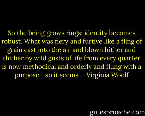 So the being grows rings; identity becomes robust. What was fiery and furtive like a fling of grain cast into the air and blown hither and thither by wild gusts of life from every quarter is now methodical and orderly and flung with a purpose--so it seems. - Virginia Woolf