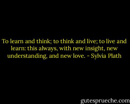 To learn and think; to think and live; to live and learn: this always, with new insight, new understanding, and new love. - Sylvia Plath