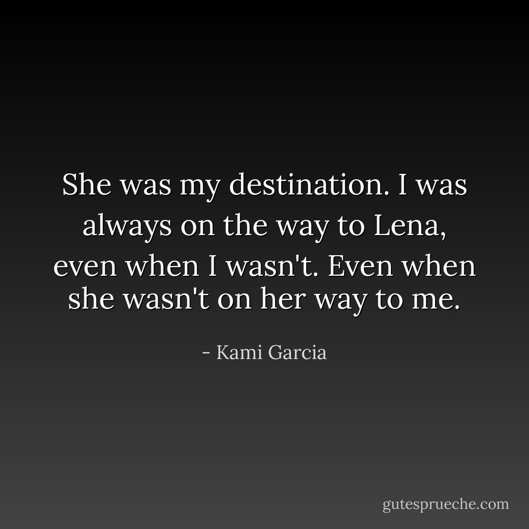 She was my destination. I was always on the way to Lena, even when I wasn't. Even when she wasn't on her way to me. - Kami Garcia
