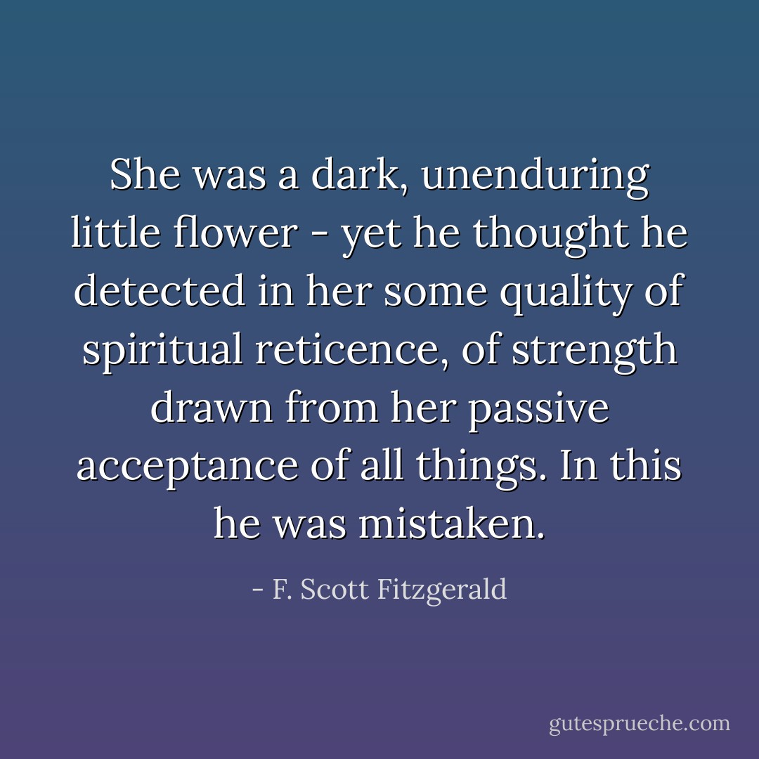 She was a dark, unenduring little flower - yet he thought he detected in her some quality of spiritual reticence, of strength drawn from her passive acceptance of all things. In this he was mistaken. - F. Scott Fitzgerald