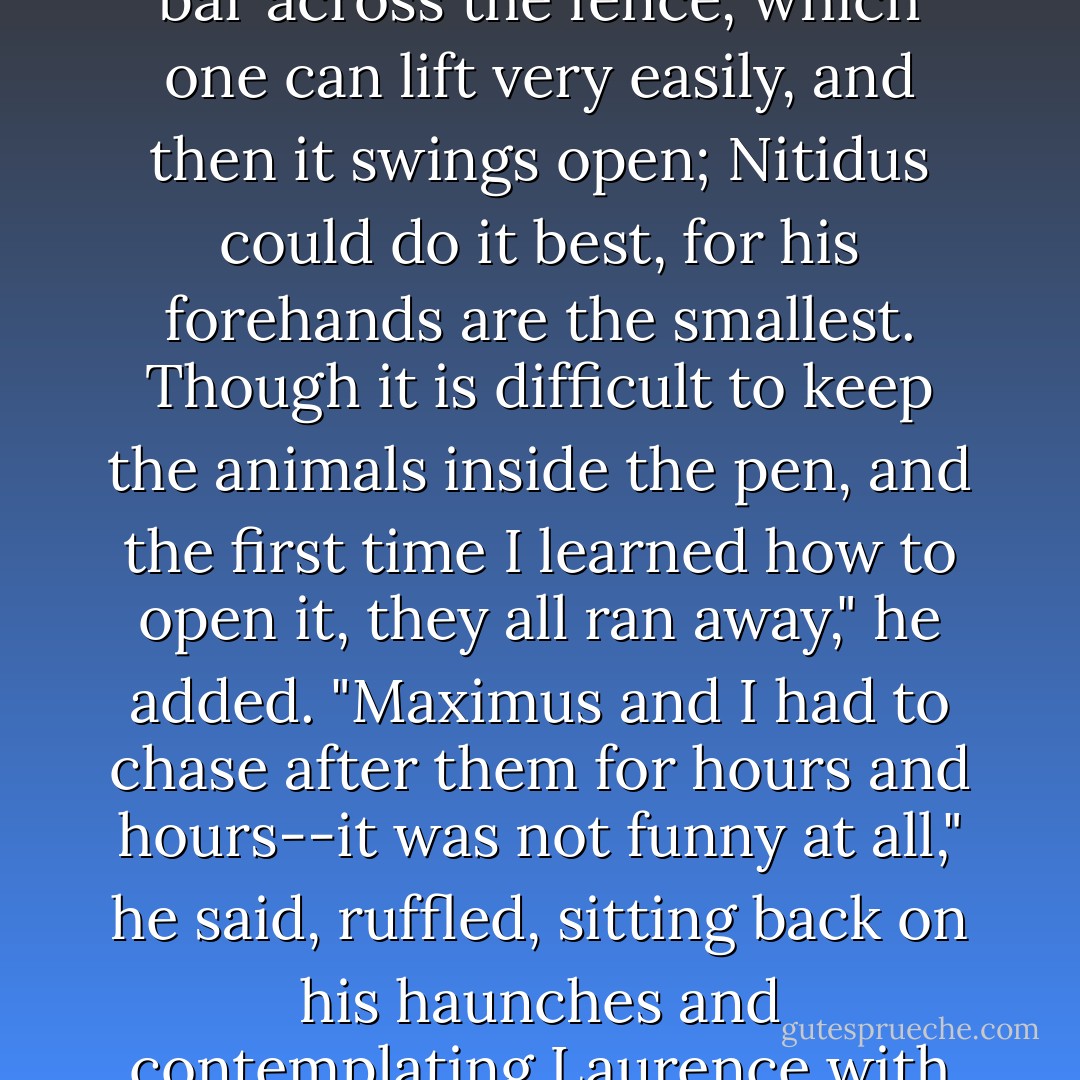 The gate is perfectly simple," Temeraire said. "There is only a bar across the fence, which one can lift very easily, and then it swings open; Nitidus could do it best, for his forehands are the smallest. Though it is difficult to keep the animals inside the pen, and the first time I learned how to open it, they all ran away," he added. "Maximus and I had to chase after them for hours and hours--it was not funny at all," he said, ruffled, sitting back on his haunches and contemplating Laurence with great indignation. - Naomi Novik