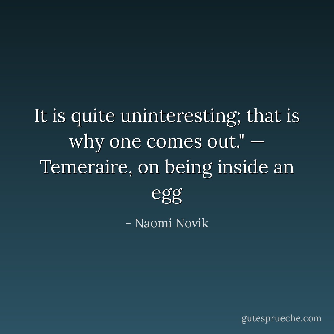 It is quite uninteresting; that is why one comes out."<br /><i>— Temeraire, on being inside an egg</i> - Naomi Novik
