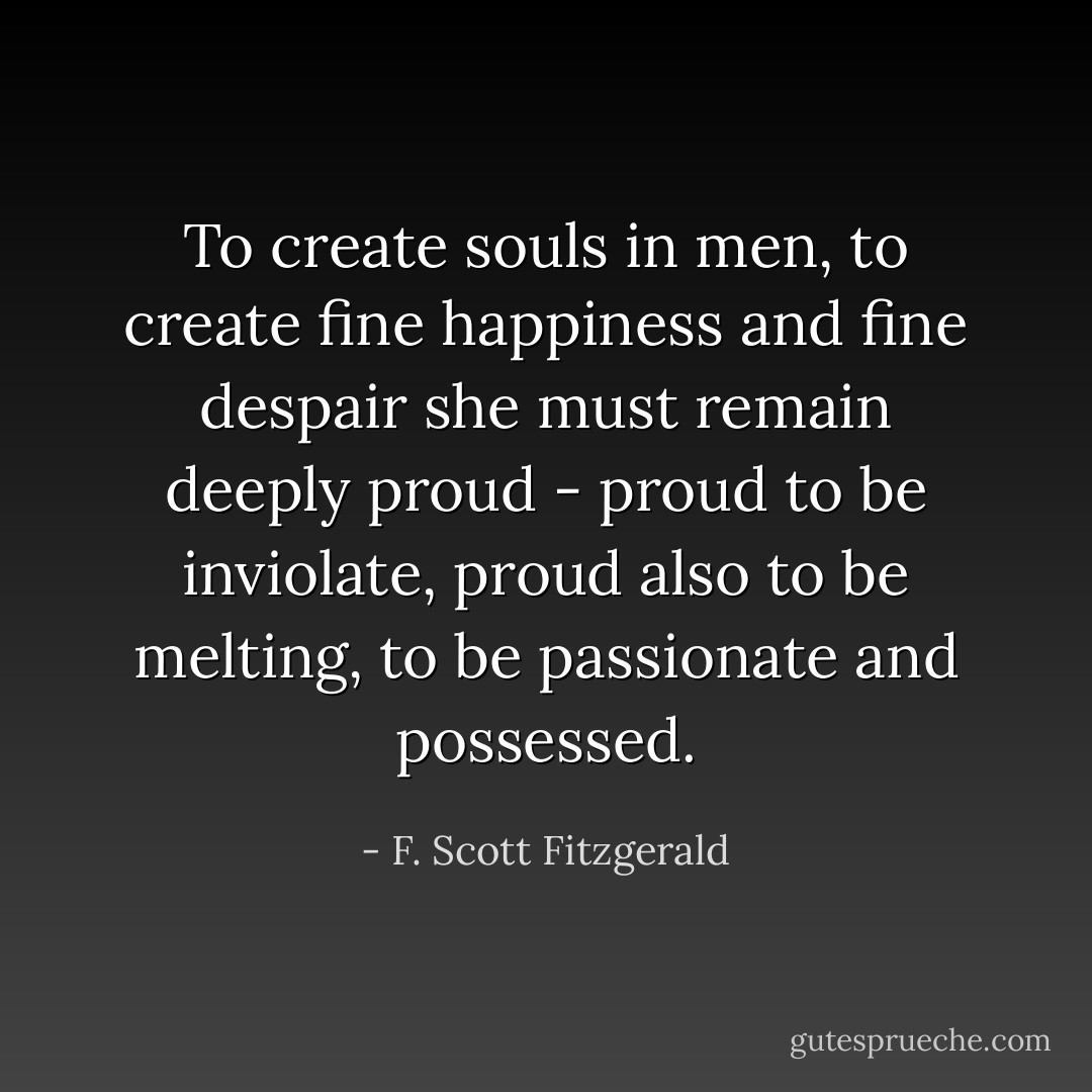 To create souls in men, to create fine happiness and fine despair she must remain deeply proud - proud to be inviolate, proud also to be melting, to be passionate and possessed. - F. Scott Fitzgerald