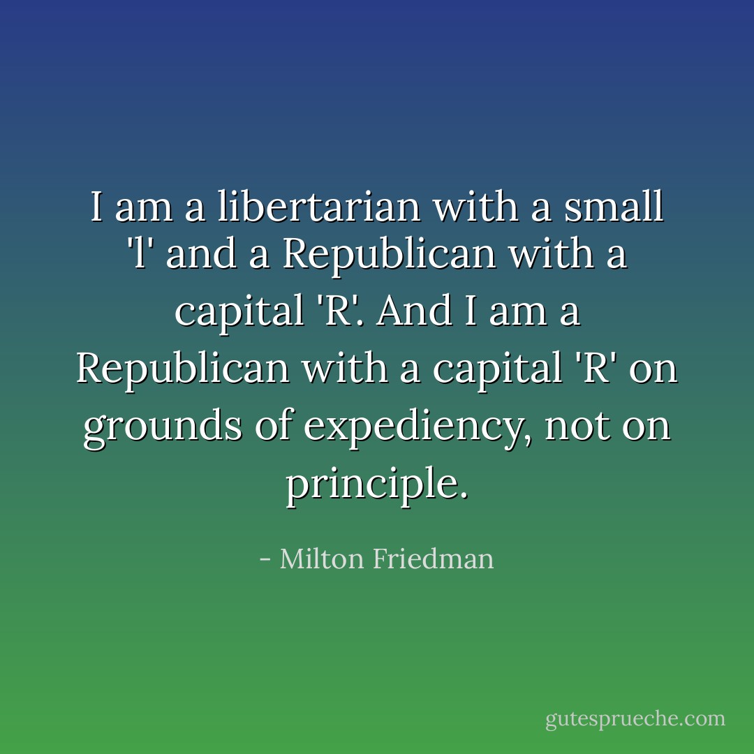 I am a libertarian with a small 'l' and a Republican with a capital 'R'. And I am a Republican with a capital 'R' on grounds of expediency, not on principle. - Milton Friedman