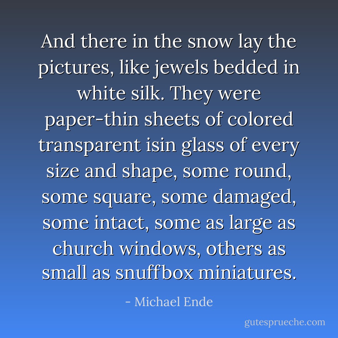 And there in the snow lay the pictures, like jewels bedded in white silk. They were paper-thin sheets of colored transparent isin glass of every size and shape, some round, some square, some damaged, some intact, some as large as church windows, others as small as snuffbox miniatures. - Michael Ende