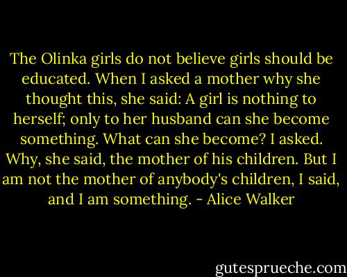 The Olinka girls do not believe girls should be educated. When I asked a mother why she thought this, she said: A girl is nothing to herself; only to her husband can she become something.<br />What can she become? I asked.<br />Why, she said, the mother of his children.<br />But I am not the mother of anybody's children, I said, and I am something. - Alice Walker