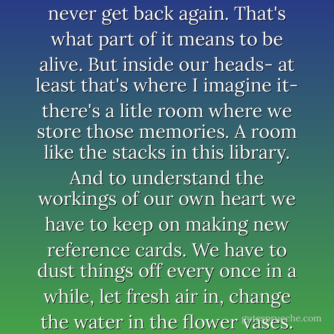 Every one of us is losing something precious to us... Lost opportunities, lost possibilities, feelings we can never get back again. That's what part of it means to be alive. But inside our heads- at least that's where I imagine it- there's a litle room where we store those memories. A room like the stacks in this library. And to understand the workings of our own heart we have to keep on making new reference cards. We have to dust things off every once in a while, let fresh air in, change the water in the flower vases. In other words, you'll live for ever in your own private library. - Haruki Murakami