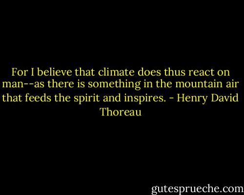 For I believe that climate does thus react on man--as there is something in the mountain air that feeds the spirit and inspires. - Henry David Thoreau