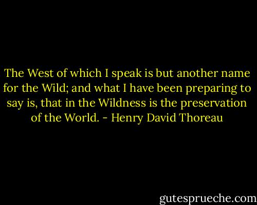 The West of which I speak is but another name for the Wild; and what I have been preparing to say is, that in the Wildness is the preservation of the World. - Henry David Thoreau