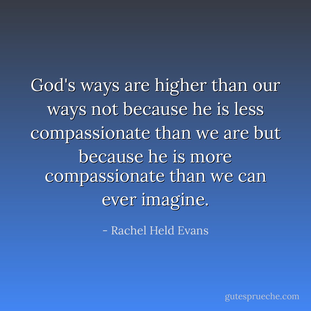 God's ways are higher than our ways not because he is less compassionate than we are but because he is more compassionate than we can ever imagine. - Rachel Held Evans