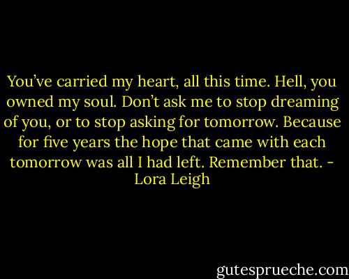 You’ve carried my heart, all this time. Hell, you owned my soul. Don’t ask me to stop dreaming of you, or to stop asking for tomorrow. Because for five years the hope that came with each tomorrow was all I had left. Remember that. - Lora Leigh