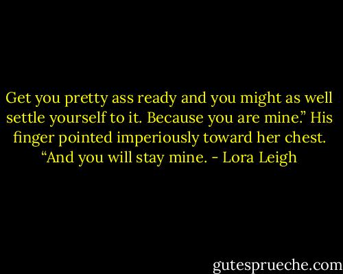 Get you pretty ass ready and you might as well settle yourself to it. Because you are mine.” His finger pointed imperiously toward her chest. “And you will stay mine. - Lora Leigh